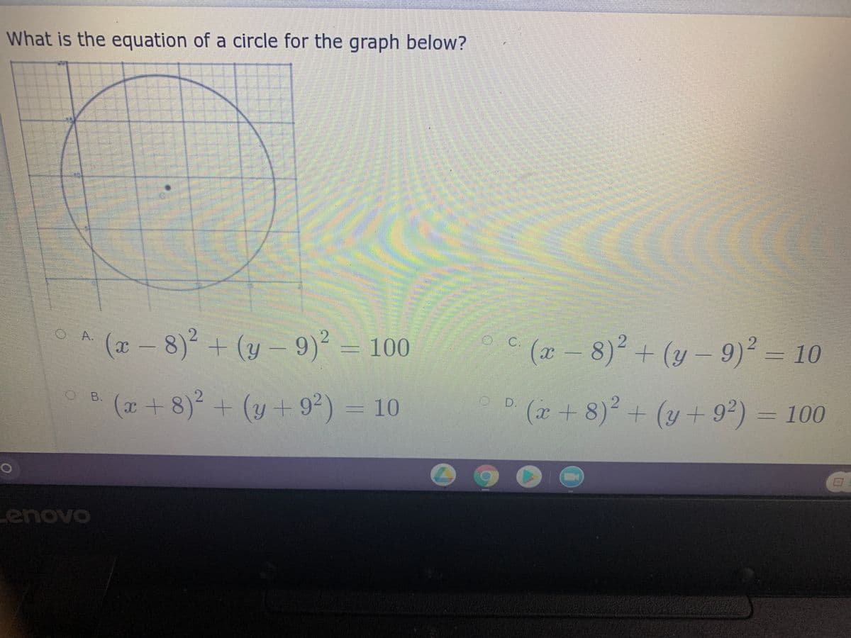 What is the equation of a circle for the graph below?
A ( - 8)2 + (y – 9)2 = 100
a –
O A.
(y - 9)2 -
o (2 - 8)2 + (y - 9)2 = 10
C.
10
(x+ 8)² + (y + 9²) = 10
B.
+(y+92) = 10
o D.
° (r+8)² + (y + 9²) = 100
2.
enovo
