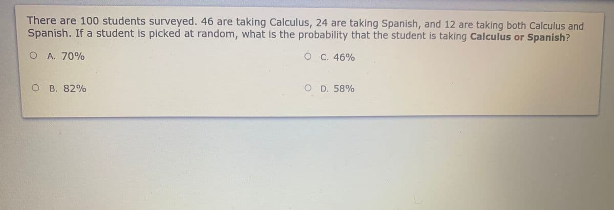 There are 100 students surveyed. 46 are taking Calculus, 24 are taking Spanish, and 12 are taking both Calculus and
Spanish. If a student is picked at random, what is the probability that the student is taking Calculus or Spanish?
O A. 70%
C. 46%
B. 82%
O D. 58%
