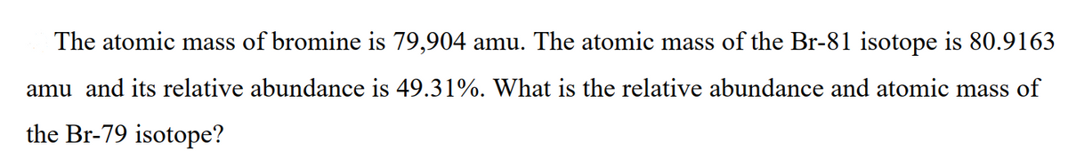 The atomic mass of bromine is 79,904 amu. The atomic mass of the Br-81 isotope is 80.9163
amu and its relative abundance is 49.31%. What is the relative abundance and atomic mass of
the Br-79 isotope?

