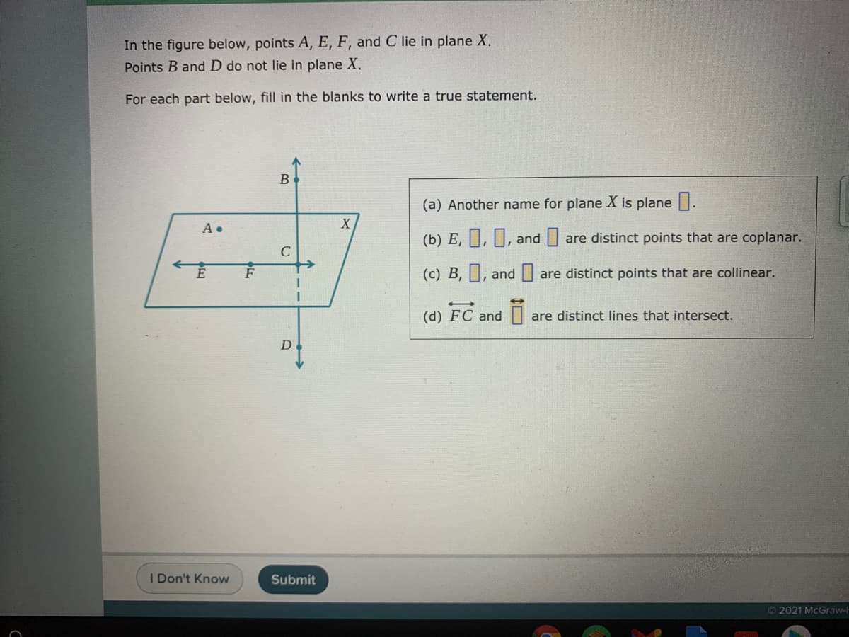 In the figure below, points A, E, F, and C lie in plane X.
Points B and D do not lie in plane X.
For each part below, fill in the blanks to write a true statement.
(a) Another name for plane X is plane .
A •
(b) E, ||, TL, and are distinct points that are coplanar.
C
(c) B, ||, and are distinct points that are collinear.
(d) FC and
are distinct lines that intersect.
D
I Don't Know
Submit
© 2021 McGraw-l
