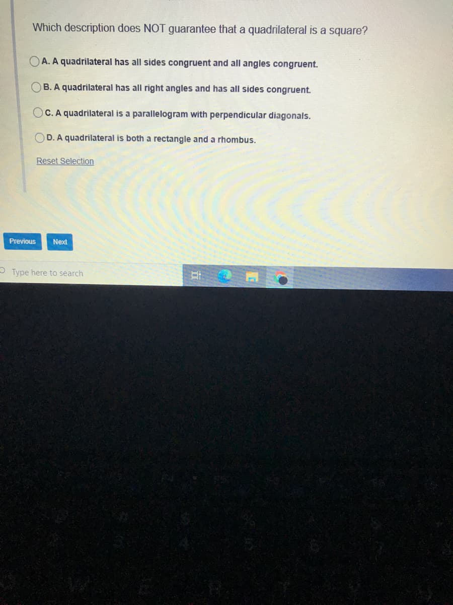 Which description does NOT guarantee that a quadrilateral is a square?
A. A quadrilateral has all sides congruent and all angles congruent.
OB. A quadrilateral has all right angles and has all sides congruent.
C. A quadrilateral is a parallelogram with perpendicular diagonals.
OD. A quadrilateral is both a rectangle and a rhombus.
Reset Selection
Previous
Next
O Type here to search
