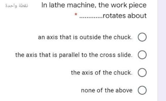 نقطة واحدة
In lathe machine, the work piece
.. .rotates about
an axis that is outside the chuck.
the axis that is parallel to the cross slide.
the axis of the chuck.
none of the above O
