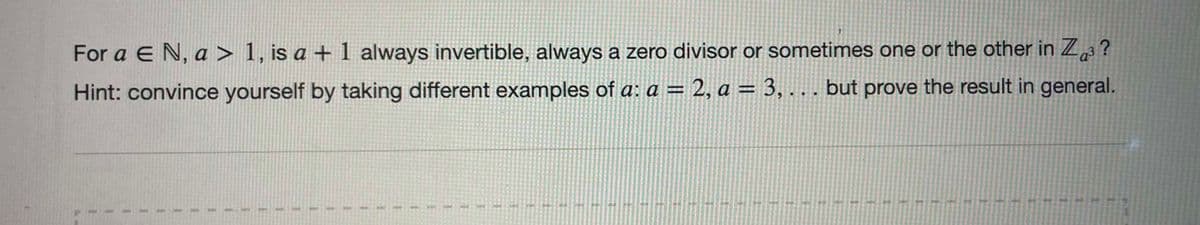 For a E N, a > 1, is a + 1 always invertible, always a zero divisor or sometimes one or the other in Za?
Hint: convince yourself by taking different examples of a: a = 2, a = 3, .. but prove the result in general.
%3D
