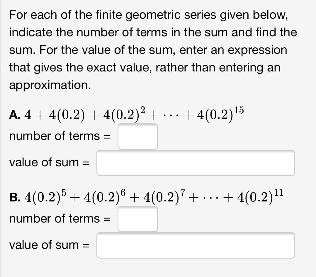 For each of the finite geometric series given below,
indicate the number of terms in the sum and find the
sum. For the value of the sum, enter an expression
that gives the exact value, rather than entering an
approximation.
A. 4 + 4(0.2) + 4(0.2)² + · .. + 4(0.2)15
number of terms
value of sum =
B. 4(0.2)5 + 4(0.2)° + 4(0.2)7 +
+ 4(0.2)"
..
number of terms =
value of sum =
