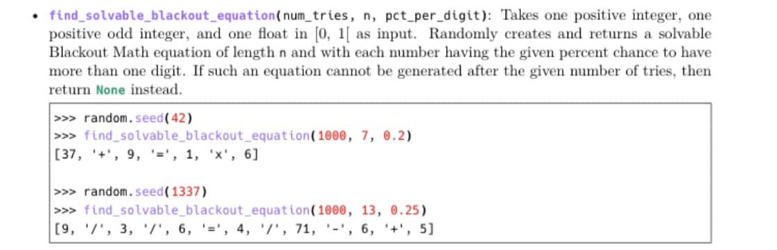 • find_solvable_blackout_equation(num_tries, n, pct_per_digit): Takes one positive integer, one
positive odd integer, and one float in [0, 1[ as input. Randomly creates and returns a solvable
Blackout Math equation of length n and with each number having the given percent chance to have
more than one digit. If such an equation cannot be generated after the given number of tries, then
return None instead.
>>> random. seed(42)
>>> find_solvable_blackout_equation(1000, 7, 0.2)
[37, '+', 9, '=', 1, 'x', 6]
>>> random.seed(1337)
>>> find_solvable_blackout_equation(1000, 13, 0.25)
[9, '/', 3, /', 6, '=', 4, '/', 71, '-', 6, '+', 5]
