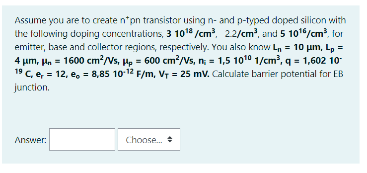 Assume you are to create n*pn transistor using n- and p-typed doped silicon with
the following doping concentrations, 3 1018 /cm?, 2.2/cm³, and 5 1016/cm3, for
emitter, base and collector regions, respectively. You also know Ln = 10 µum, Lp =
4 µm, µn = 1600 cm?/Vs, H, = 600 cm?/Vs, n; = 1,5 1010 1/cm³, q = 1,602 10-
19 C, e, = 12, e, = 8,85 10-12 F/m, VT = 25 mV. Calculate barrier potential for EB
%3D
junction.
Answer:
Choose..
