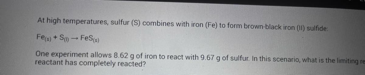 At high temperatures, sulfur (S) combines with iron (Fe) to form brown-black iron (II) sulfide:
Fe(s) + S(1)→ FeS(s)
One experiment allows 8.62 g of iron to react with 9.67 g of sulfur. In this scenario, what is the limiting re
reactant has completely reacted?
