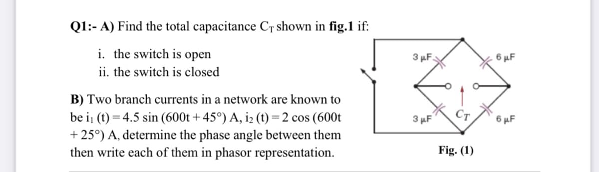 Q1:- A) Find the total capacitance Cr shown in fig.1 if:
i. the switch is open
ii. the switch is closed
3 µF.
6 µF
B) Two branch currents in a network are known to
Ст
be i (t) = 4.5 sin (600t + 45°) A, iz (t) = 2 cos (600t
+ 25°) A, determine the phase angle between them
then write each of them in phasor representation.
3 µF
6 µF
Fig. (1)
