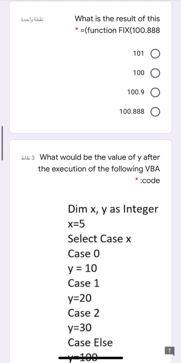 نقطة واحدة
What is the result of this
* =(function FIX(100.888
101
100
100.9
100.888
Llä 3 What would be the value of y after
the execution of the following VBA
* :code
Dim x, y as Integer
x=5
Select Case x
Case 0
y = 10
Case 1
y=20
Case 2
y=30
Case Else
100
