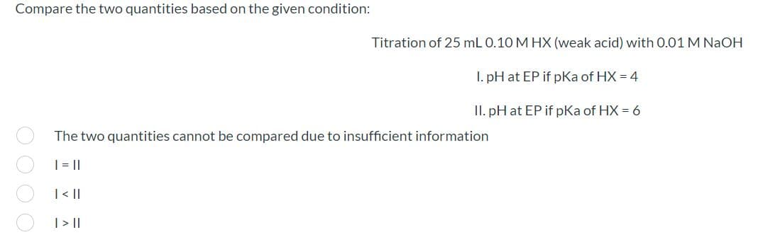 Compare the two quantities based on the given condition:
Titration of 25 mL 0.10 M HX (weak acid) with 0.01 M NaOH
I. pH at EP if pKa of HX = 4
II. pH at EP if pKa of HX = 6
The two quantities cannot be compared due to insufficient information
|=||
| < |
| >||
OO O O
