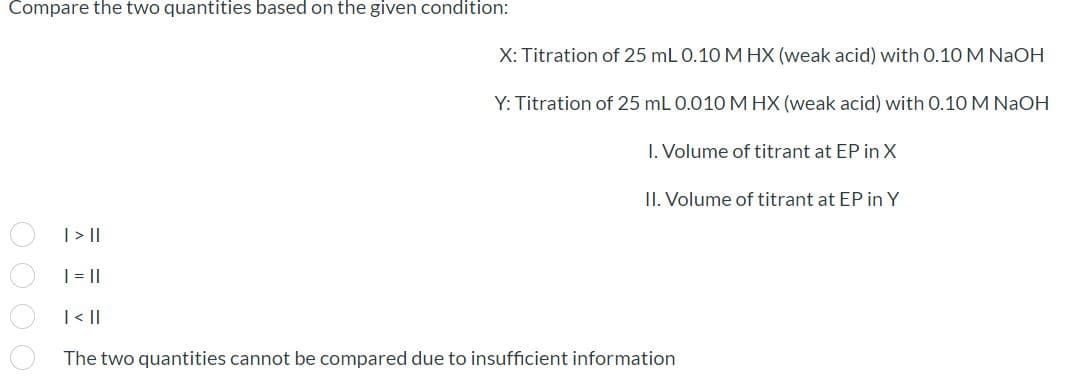 Compare the two quantities based on the given condition:
X: Titration of 25 mL 0.10 M HX (weak acid) with 0.10 M NaOH
Y: Titration of 25 mL 0.010 M HX (weak acid) with 0.10 M NaOH
I. Volume of titrant at EP in X
II. Volume of titrant at EP in Y
| >|
| =||
| < ||
The two quantities cannot be compared due to insufficient information
