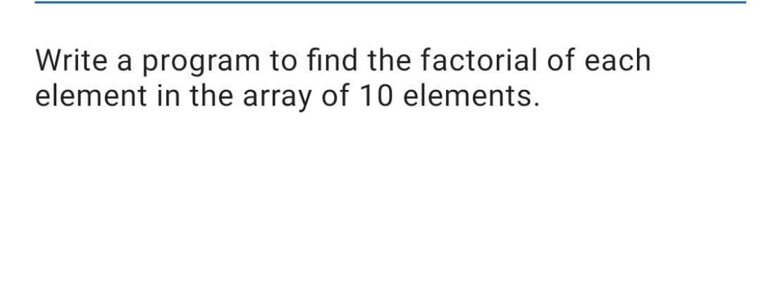 Write a program to find the factorial of each
element in the array of 10 elements.
