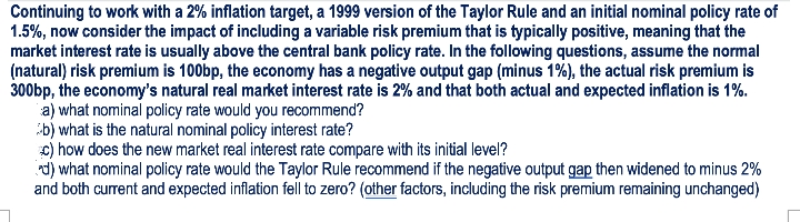 Continuing to work with a 2% inflation target, a 1999 version of the Taylor Rule and an initial nominal policy rate of
1.5%, now consider the impact of including a variable risk premium that is typically positive, meaning that the
market interest rate is usually above the central bank policy rate. In the following questions, assume the normal
(natural) risk premium is 100bp, the economy has a negative output gap (minus 1%), the actual risk premium is
300bp, the economy's natural real market interest rate is 2% and that both actual and expected inflation is 1%.
a) what nominal policy rate would you recommend?
b) what is the natural nominal policy interest rate?
c) how does the new market real interest rate compare with its initial level?
t) what nominal policy rate would the Taylor Rule recommend if the negative output gap then widened to minus 2%
and both current and expected inflation fell to zero? (other factors, including the risk premium remaining unchanged)
