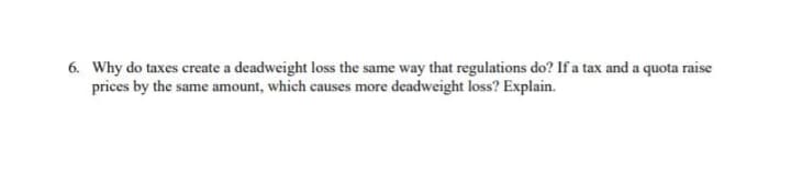 6. Why do taxes create a deadweight loss the same way that regulations do? If a tax and a quota raise
prices by the same amount, which causes more deadweight loss? Explain.
