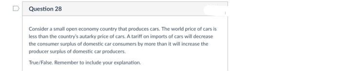 D Question 28
Consider a small open economy country that produces cars. The world price of cars is
less than the country's autarky price of cars. A tariff on imports of cars will decrease
the consumer surplus of domestic car consumers by more than it will increase the
producer surplus of domestic car producers.
True/False. Remember to include your explanation.
