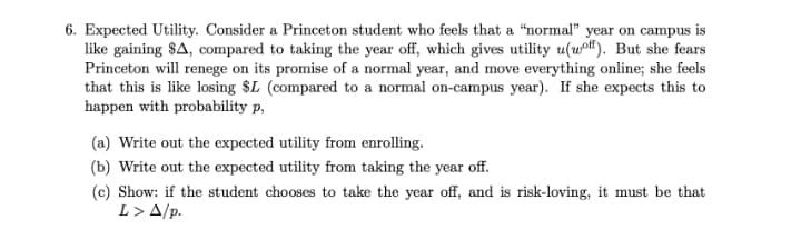 6. Expected Utility. Consider a Princeton student who feels that a "normal" year on campus is
like gaining $A, compared to taking the year off, which gives utility u(wof). But she fears
Princeton will renege on its promise of a normal year, and move everything online; she feels
that this is like losing $L (compared to a normal on-campus year). If she expects this to
happen with probability p,
(a) Write out the expected utility from enrolling.
(b) Write out the expected utility from taking the year off.
(c) Show: if the student chooses to take the year off, and is risk-loving, it must be that
L> A/p.
