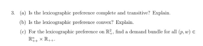 3. (a) Is the lexicographic preference complete and transitive? Explain.
(b) Is the lexicographic preference convex? Explain.
(c) For the lexicographic preference on R2, find a demand bundle for all (p, w) E
Rit
x R++-
