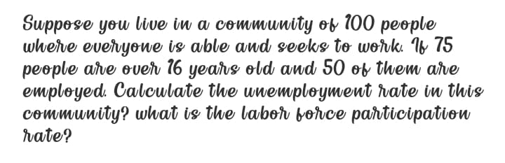 Suppose you live in a commumity of 100 people
where everyowe is able and seeks to work. Iv 75
people arve over 16 years old and 50 of them are
employed Calculate the unemployment vate in this
community? what is the labor borce participation
rate?
