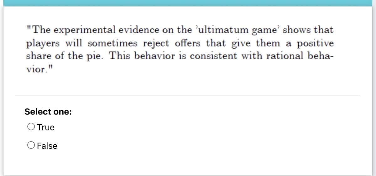"The experimental evidence on the ’ultimatum game' shows that
players will sometimes reject offers that give them a positive
share of the pie. This behavior is consistent with rational beha-
vior."
Select one:
True
O False
