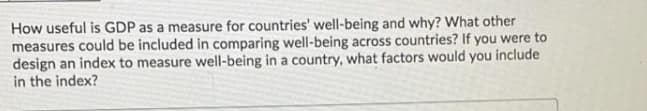 How useful is GDP as a measure for countries' well-being and why? What other
measures could be included in comparing well-being across countries? If you were to
design an index to measure well-being in a country, what factors would you include
in the index?
