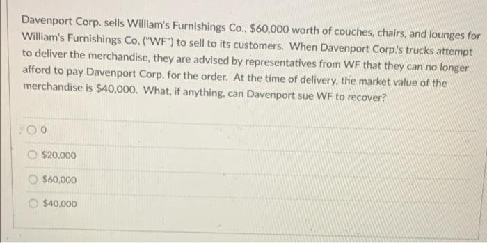 Davenport Corp. sells William's Furnishings Co., $60,000 worth of couches, chairs, and lounges for
William's Furnishings Co. ("WF") to sell to its customers. When Davenport Corp's trucks attempt
to deliver the merchandise, they are advised by representatives from WF that they can no longer
afford to pay Davenport Corp. for the order. At the time of delivery, the market value of the
merchandise is $40,000. What, if anything, can Davenport sue WF to recover?
$20,000
O S60,000
O $40,000
