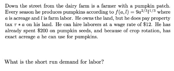 Down the street from the dairy farm is a farmer with a pumpkin patch.
Every season he produces pumpkins according to f(a,l) = 9a²/31!/3 where
a is acreage and l is farm labor. He owns the land, but he does pay property
tax T * a on his land. He can hire laborers at a wage rate of $12. He has
already spent $200 on pumpkin seeds, and because of crop rotation, has
exact acreage a he can use for pumpkins.
What is the short run demand for labor?
