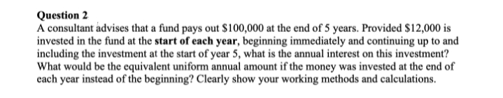 Question 2
A consultant advises that a fund pays out $100,000 at the end of 5 years. Provided $12,000 is
invested in the fund at the start of each year, beginning immediately and continuing up to and
including the investment at the start of year 5, what is the annual interest on this investment?
What would be the equivalent uniform annual amount if the money was invested at the end of
each year instead of the beginning? Clearly show your working methods and calculations.
