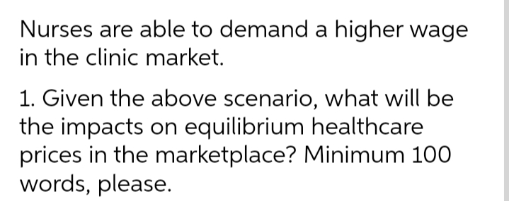 Nurses are able to demand a higher wage
in the clinic market.
1. Given the above scenario, what will be
the impacts on equilibrium healthcare
prices in the marketplace? Minimum 100
words, please.
