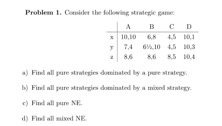 Problem 1. Consider the following strategic game:
A
В
D
10,10
6,8
4,5 10,1
y
7,4
62,10
4,5 10,3
8,6
8,6
8,5 10,4
a) Find all pure strategies dominated by a pure strategy.
b) Find all pure strategies dominated by a mixed strategy.
c) Find all pure NE.
d) Find all mixed NE.
