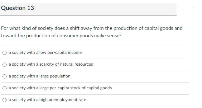 Question 13
For what kind of society does a shift away from the production of capital goods and
toward the production of consumer goods make sense?
a society with a low per-capita income
O a society with a scarcity of natural resources
O a society with a large population
O a society with a large per-capita stock of capital goods
O a society with a high unemployment rate
