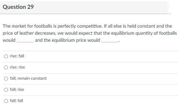 Question 29
The market for footballs is perfectly competitive. If all else is held constant and the
price of leather decreases, we would expect that the equilibrium quantity of footballs
would
and the equilibrium price would
rise; fall
O rise; rise
fall; remain constant
fall; rise
fall; fall
