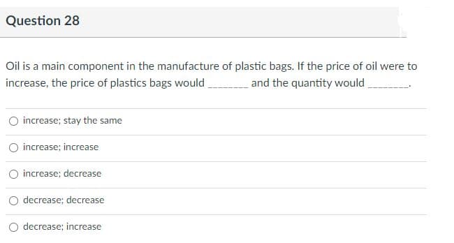 Question 28
Oil is a main component in the manufacture of plastic bags. If the price of oil were to
increase, the price of plastics bags would
and the quantity would
O increase; stay the same
O increase; increase
O increase; decrease
decrease; decrease
O decrease; increase
