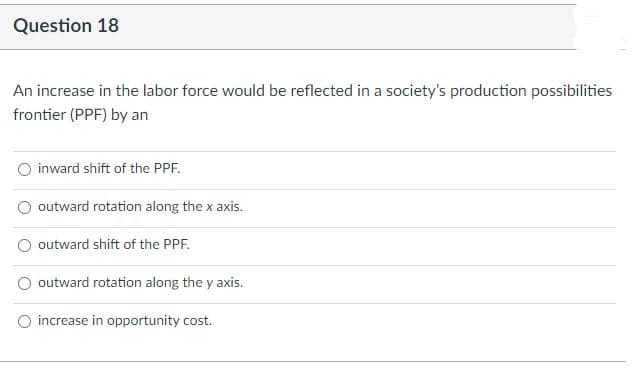 Question 18
An increase in the labor force would be reflected in a society's production possibilities
frontier (PPF) by an
inward shift of the PPF.
outward rotation along the x axis.
outward shift of the PPF.
outward rotation along the y axis.
increase in opportunity cost.
