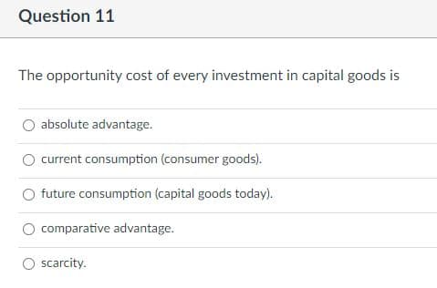 Question 11
The opportunity cost of every investment in capital goods is
absolute advantage.
current consumption (consumer goods).
O future consumption (capital goods today).
comparative advantage.
scarcity.
