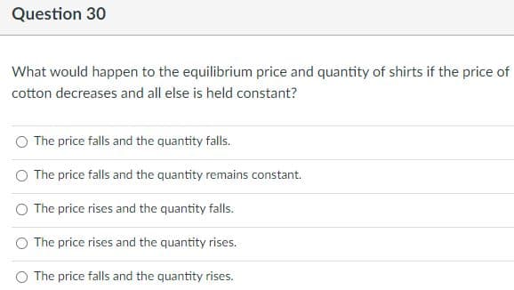 Question 30
What would happen to the equilibrium price and quantity of shirts if the price of
cotton decreases and all else is held constant?
The price falls and the quantity falls.
The price falls and the quantity remains constant.
The price rises and the quantity falls.
The price rises and the quantity rises.
The price falls and the quantity rises.
