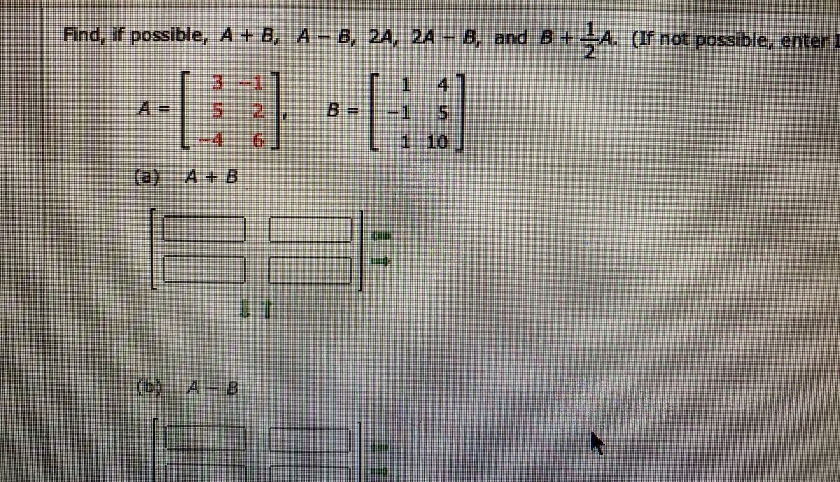 Find, if possible, A+ B, A
- B, 2A, 2A - B, and B+A. (If not possible, enter I
3:-1
4
A%3D
2.
B =
-1
4.
9.
1 10
(a) A + B
(b)A-B
