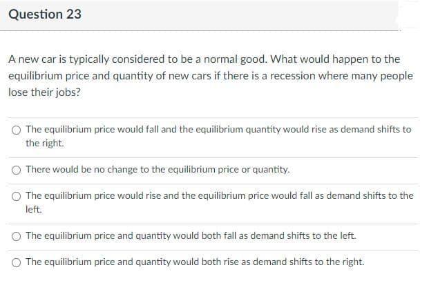 Question 23
A new car is typically considered to be a normal good. What would happen to the
equilibrium price and quantity of new cars if there is a recession where many people
lose their jobs?
The equilibrium price would fall and the equilibrium quantity would rise as demand shifts to
the right.
There would be no change to the equilibrium price or quantity.
O The equilibrium price would rise and the equilibrium price would fall as demand shifts to the
left.
The equilibrium price and quantity would both fall as demand shifts to the left.
O The equilibrium price and quantity would both rise as demand shifts to the right.
