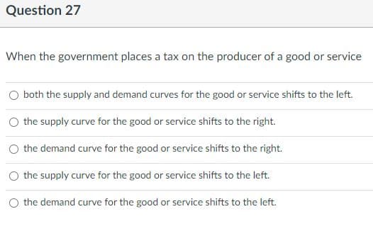 Question 27
When the government places a tax on the producer of a good or service
O both the supply and demand curves for the good or service shifts to the left.
the supply curve for the good or service shifts to the right.
O the demand curve for the good or service shifts to the right.
the supply curve for the good or service shifts to the left.
the demand curve for the good or service shifts to the left.

