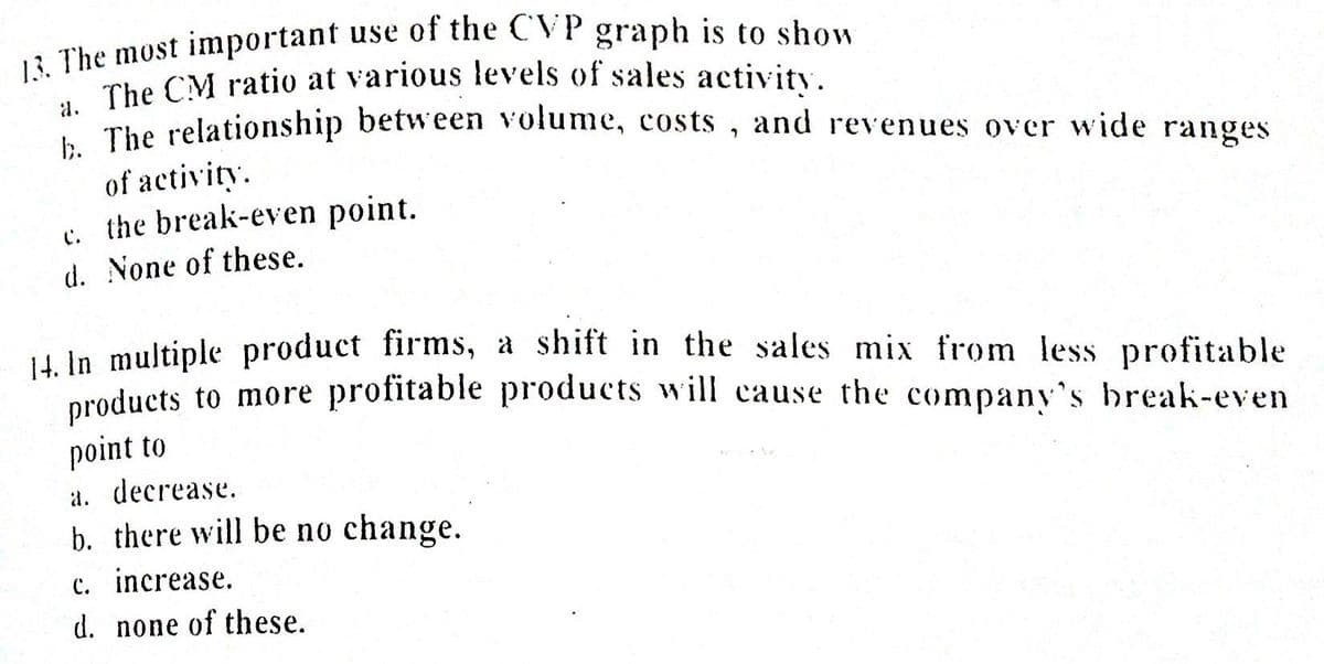 The CM ratio at various levels of sales activity.
* The relationship between volume, costs , and revenues over wide ranges
of activity.
c. the break-even point.
d. None of these.
i in multiple product firms, a shift in the sales mix from less profitable
products to more profitable products will cause the company's break-even
point to
a. decrease.
b. there will be no change.
c. increase.
d. none of these.
