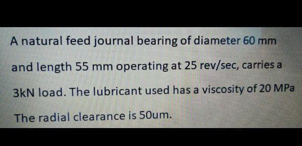 A natural feed journal bearing of diameter 60 mm
and length 55 mm operating at 25 rev/sec, carries a
3kN load. The lubricant used has a viscosity of 20 MPa
The radial clearance is 5Oum.
