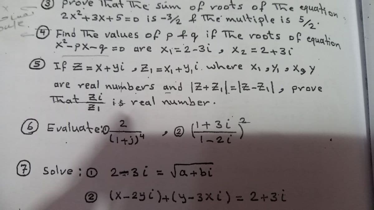 prove That The súm of roots of The equation
2x²+3X+5 = o is -3½ f The multiple is 52.
OFind The values of p f q if The roots of equation
x-pX~9 =0 are xi=2-3i, Xz=2+3i
sule.
6 If Z = X+yi ,Z, =X,+y, ¿.where xi%oXgY
are real numbers and 1Z+z,=|Z-Z,|, rove
Thhat 3 is real numb er ·
O Evaluate:o 2
Solve ; o 2-3 i =
Jatbi
e (X-2yc)+(y- 3× ¿) = 2+3i
