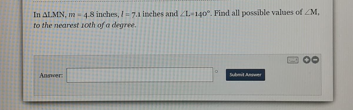 In ALMN, m = 4.8 inches, I = 7.1 inches and ZL=140°. Find all possible values of ZM,
to the nearest 1oth of a degree.
Answer:
Submit Answer
