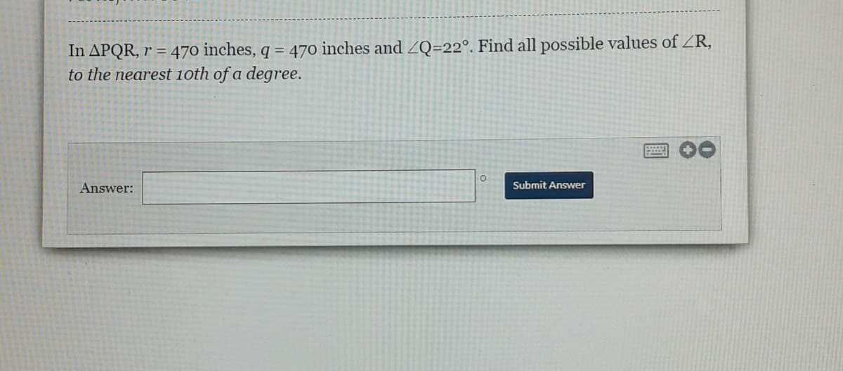 In APQR, r = 470 inches, q = 470 inches and ZQ=22°. Find all possible values of ZR,
to the nearest 1oth of a degree.
Answer:
Submit Answer
