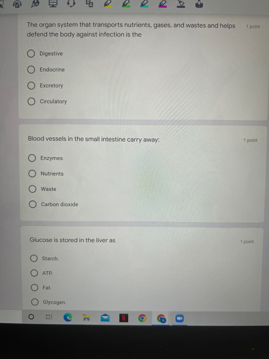 TH
O
The organ system that transports nutrients, gases, and wastes and helps
defend the body against infection is the
Digestive
Endocrine
Excretory
Circulatory
vessels the small intestine carry away:
Enzymes
Nutrients
Waste
Carbon dioxide
Glucose is stored in the liver as
Starch.
ATP.
Fat.
Glycogen.
100
A
SN
1 point
1 point
1 point