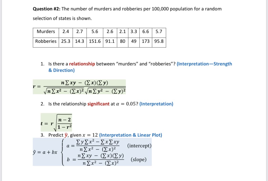 Question #2: The number of murders and robberies per 100,000 population for a random
selection of states is shown.
Murders
2.4
2.7
5.6
2.6
2.1 3.3
6.6
5.7
Robberies 25.3
14.3 151.6 91.1
80
49
173 95.8
1. Is there a relationship between "murders" and "robberies"? (Interpretation-Strength
& Direction)
nExy – (Ex)(Ey)
n£x² – (Ex)² /nE y² – (Ey)²
r =
V
2. Is the relationship significant at a = 0.05? (Interpretation)
п - 2
t = r
r2
3. Predict ŷ, given x = 12 (Interpretation & Linear Plot)
ΣΥΣx?-ΣxΣ x
ηΣx? -(Σ x)2
ηΣxy-Σ x) (Σ)
(intercept)
a =
ŷ = a + bx
b =
(slope)
nEx?
(Ex)²
