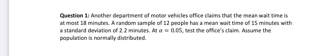 Question 1: Another department of motor vehicles office claims that the mean wait time is
at most 18 minutes. A random sample of 12 people has a mean wait time of 15 minutes with
a standard deviation of 2.2 minutes. At a = 0.05, test the office's claim. Assume the
population is normally distributed.
