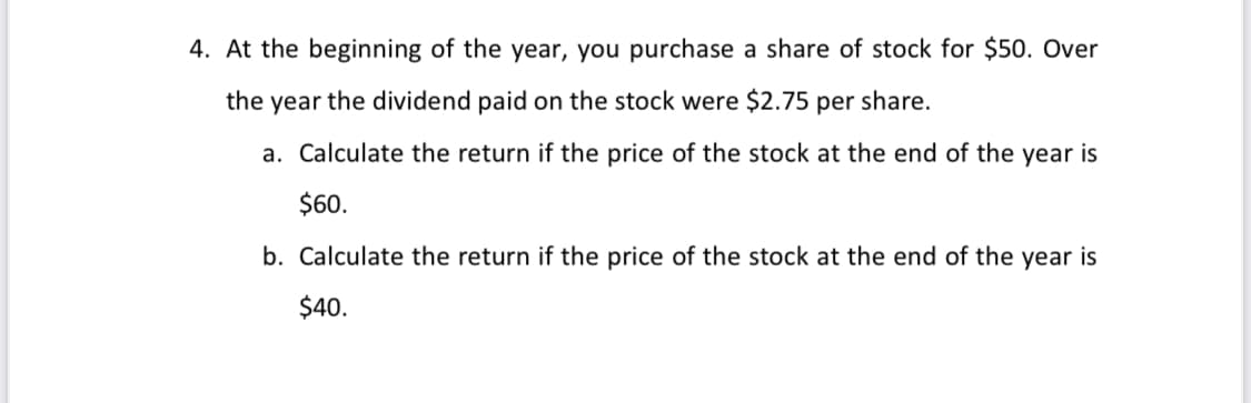 4. At the beginning of the year, you purchase a share of stock for $50. Over
the year the dividend paid on the stock were $2.75 per share.
a. Calculate the return if the price of the stock at the end of the year is
$60.
b. Calculate the return if the price of the stock at the end of the year is
$40.
