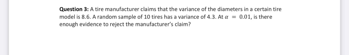 Question 3: A tire manufacturer claims that the variance of the diameters in a certain tire
model is 8.6. A random sample of 10 tires has a variance of 4.3. At a = 0.01, is there
enough evidence to reject the manufacturer's claim?
