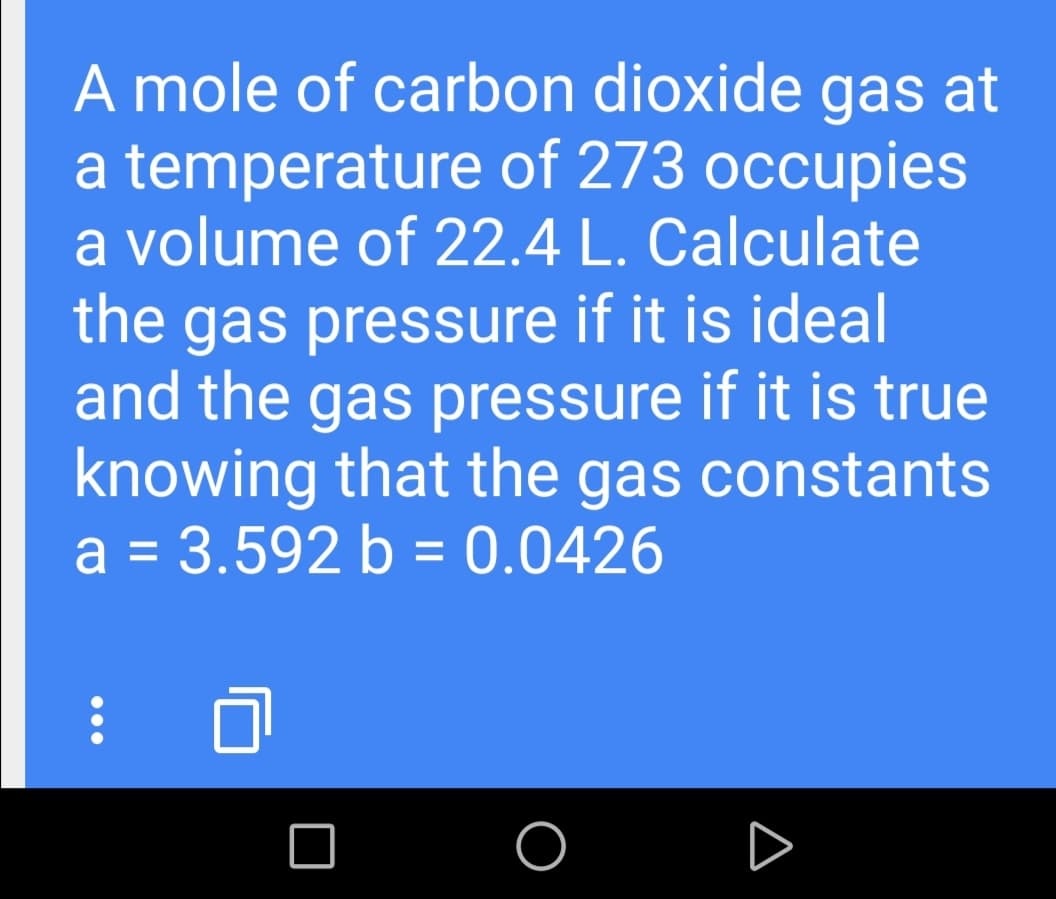 A mole of carbon dioxide gas at
a temperature of 273 occupies
a volume of 22.4 L. Calculate
the gas pressure if it is ideal
and the gas pressure if it is true
knowing that the gas constants
a = 3.592 b = 0.0426
%3D

