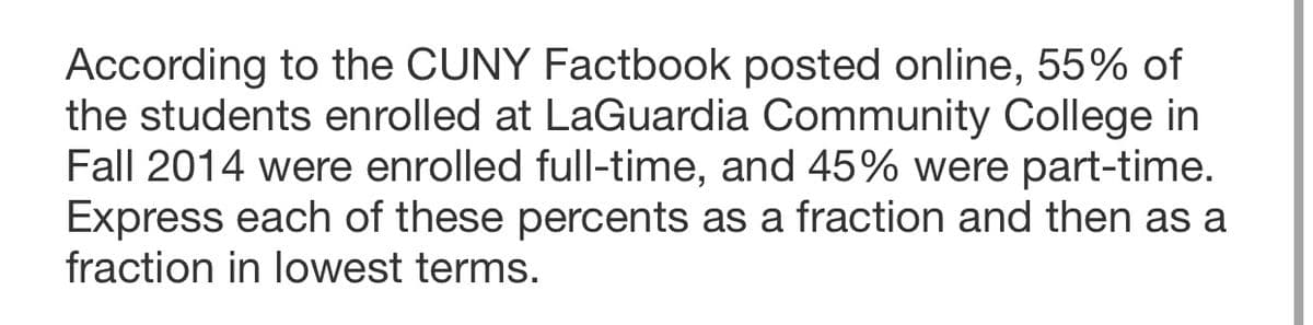 According to the CUNY Factbook posted online, 55% of
the students enrolled at LaGuardia Community College in
Fall 2014 were enrolled full-time, and 45% were part-time.
Express each of these percents as a fraction and then as a
fraction in lowest terms.
